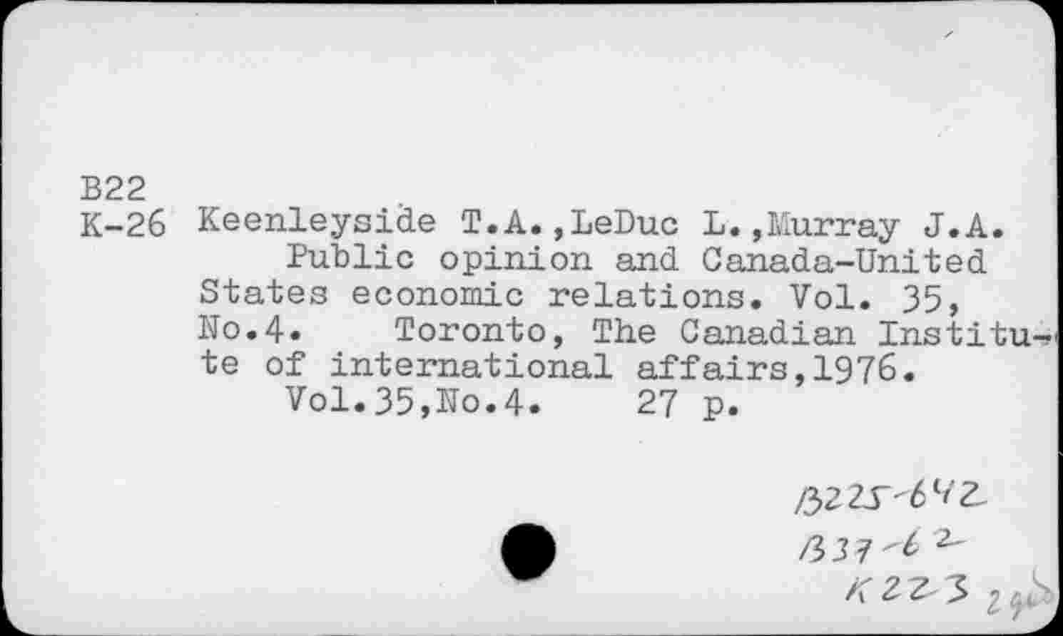 ﻿B22
K-26 Keenleyside T.A.,LeDuc L.»Murray J.A.
Public opinion and Canada-United States economic relations. Vol. 35, No.4« Toronto, The Canadian Institu-, te of international affairs,1976.
Vol.35,No.4.	27 p.

/337"^